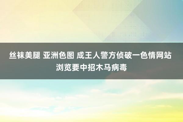 丝袜美腿 亚洲色图 成王人警方侦破一色情网站 浏览要中招木马病毒