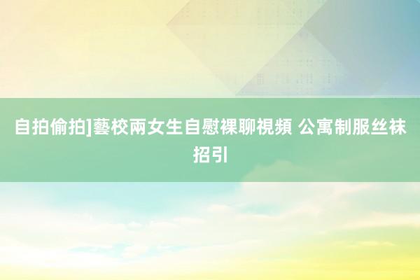 自拍偷拍]藝校兩女生自慰裸聊視頻 公寓制服丝袜招引