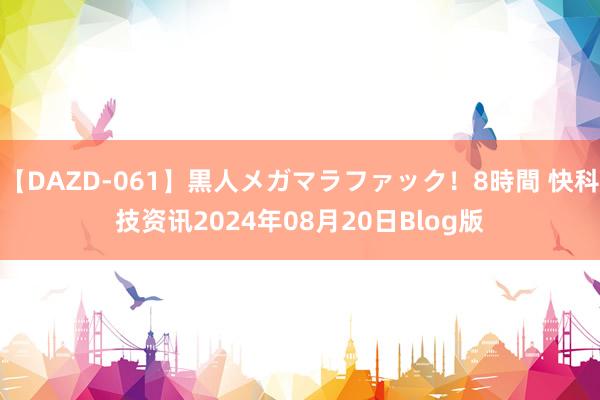 【DAZD-061】黒人メガマラファック！8時間 快科技资讯2024年08月20日Blog版