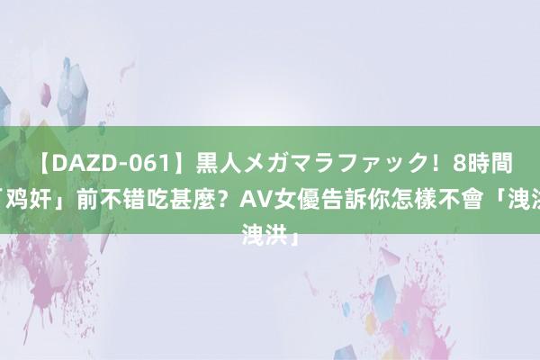 【DAZD-061】黒人メガマラファック！8時間 「鸡奸」前不错吃甚麼？AV女優告訴你怎樣不會「洩洪」