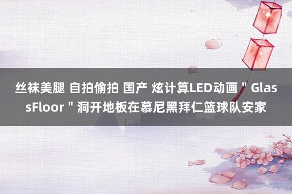 丝袜美腿 自拍偷拍 国产 炫计算LED动画＂GlassFloor＂洞开地板在慕尼黑拜仁篮球队安家