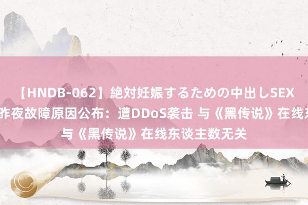 【HNDB-062】絶対妊娠するための中出しSEX！！ Steam昨夜故障原因公布：遭DDoS袭击 与《黑传说》在线东谈主数无关