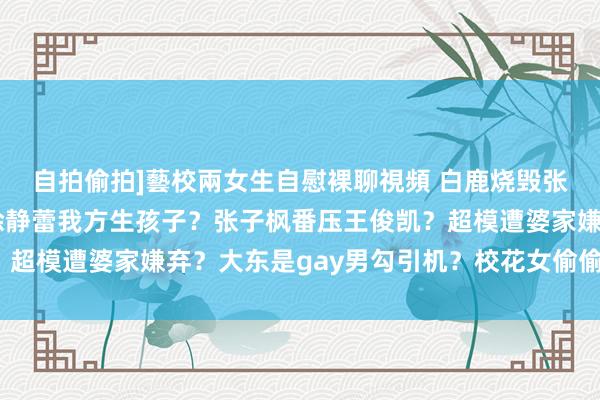 自拍偷拍]藝校兩女生自慰裸聊視頻 白鹿烧毁张凌赫找别东说念主？徐静蕾我方生孩子？张子枫番压王俊凯？超模遭婆家嫌弃？大东是gay男勾引机？校花女偷偷动了鼻子？