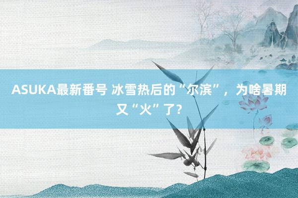 ASUKA最新番号 冰雪热后的“尔滨”，为啥暑期又“火”了？