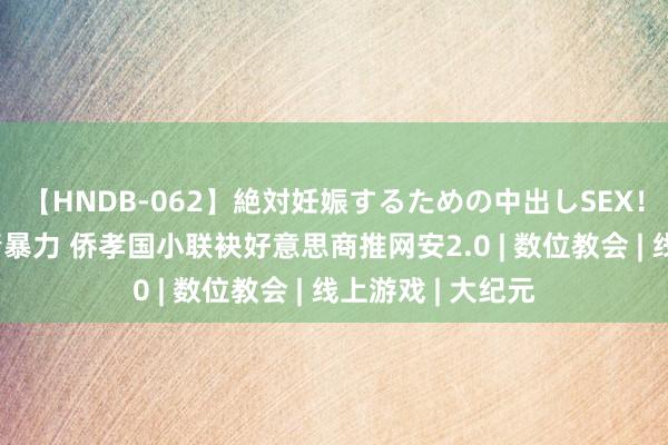 【HNDB-062】絶対妊娠するための中出しSEX！！ 拒抗线上色情暴力 侨孝国小联袂好意思商推网安2.0 | 数位教会 | 线上游戏 | 大纪元