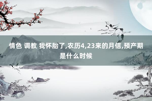 情色 调教 我怀胎了，农历4，23来的月信，预产期是什么时候