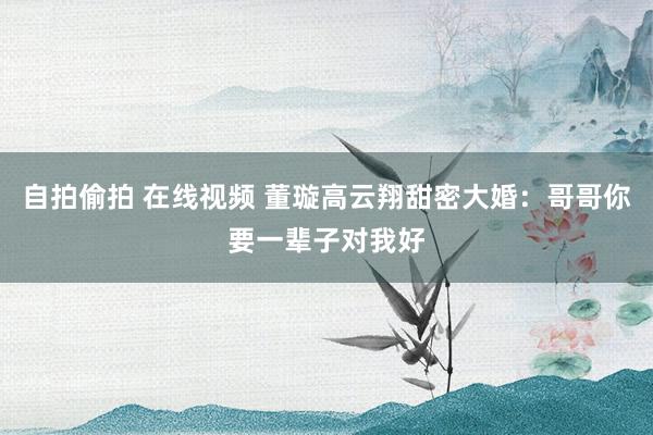 自拍偷拍 在线视频 董璇高云翔甜密大婚：哥哥你要一辈子对我好