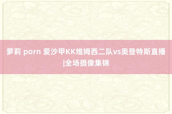 萝莉 porn 爱沙甲KK维姆西二队vs奥登特斯直播|全场摄像集锦