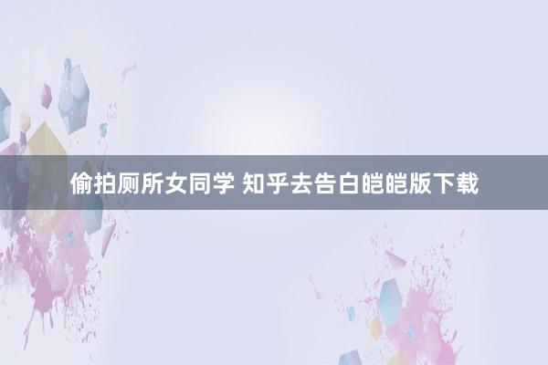 偷拍厕所女同学 知乎去告白皑皑版下载