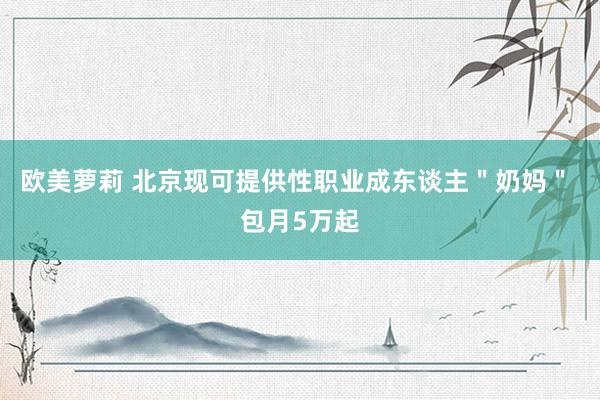 欧美萝莉 北京现可提供性职业成东谈主＂奶妈＂ 包月5万起