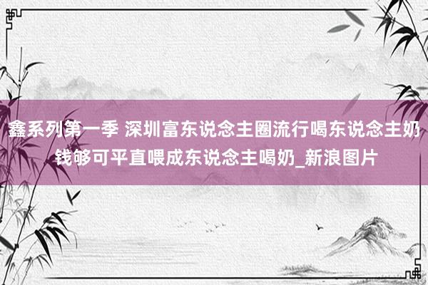 鑫系列第一季 深圳富东说念主圈流行喝东说念主奶 钱够可平直喂成东说念主喝奶_新浪图片