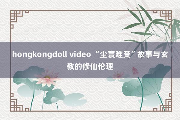 hongkongdoll video “尘寰难受”故事与玄教的修仙伦理