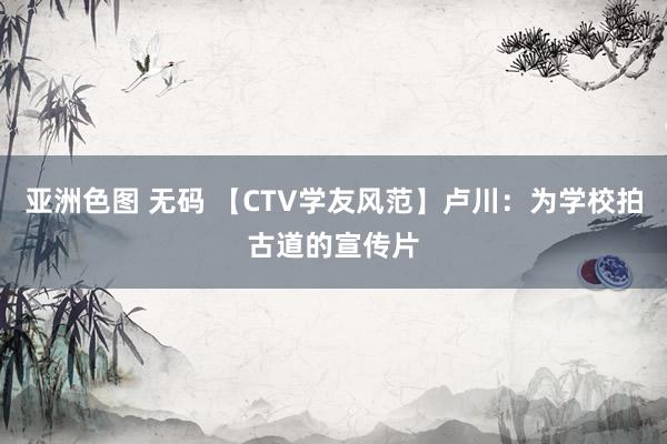 亚洲色图 无码 【CTV学友风范】卢川：为学校拍古道的宣传片