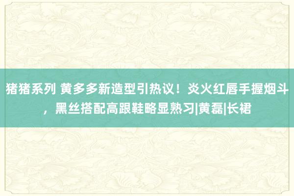 猪猪系列 黄多多新造型引热议！炎火红唇手握烟斗，黑丝搭配高跟鞋略显熟习|黄磊|长裙