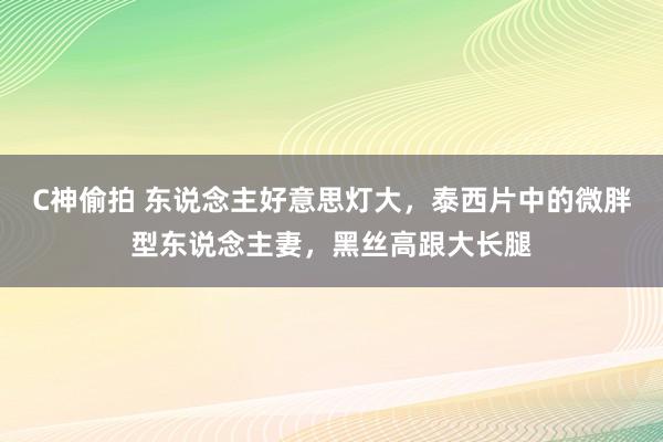 C神偷拍 东说念主好意思灯大，泰西片中的微胖型东说念主妻，黑丝高跟大长腿