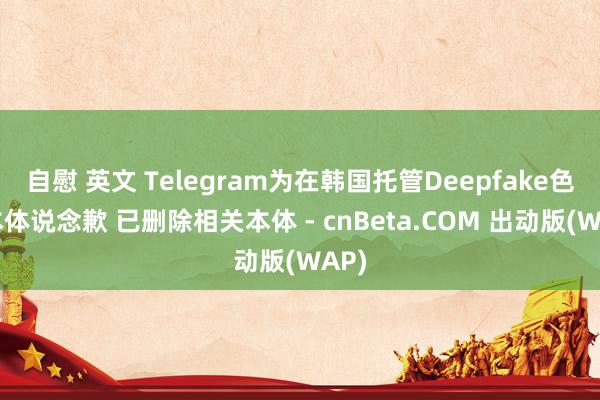 自慰 英文 Telegram为在韩国托管Deepfake色情本体说念歉 已删除相关本体 - cnBeta.COM 出动版(WAP)