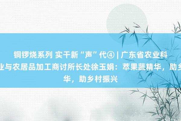 铜锣烧系列 实干新“声”代④ | 广东省农业科学院蚕业与农居品加工商讨所长处徐玉娟：萃果蔬精华，助乡村振兴