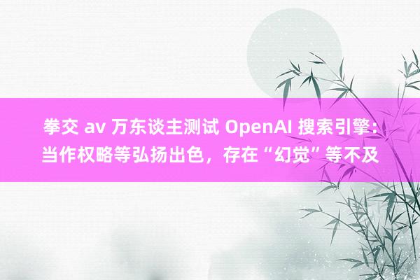 拳交 av 万东谈主测试 OpenAI 搜索引擎：当作权略等弘扬出色，存在“幻觉”等不及