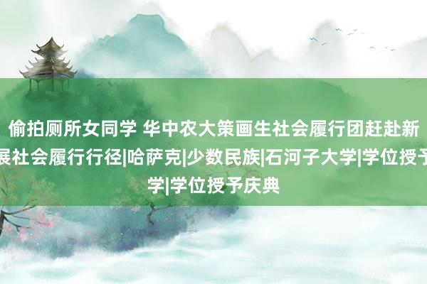 偷拍厕所女同学 华中农大策画生社会履行团赶赴新疆开展社会履行行径|哈萨克|少数民族|石河子大学|学位授予庆典