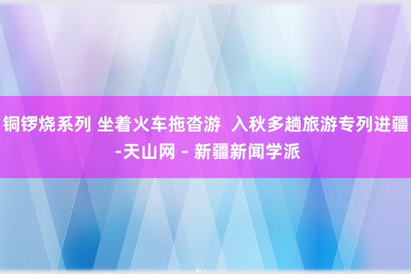 铜锣烧系列 坐着火车拖沓游  入秋多趟旅游专列进疆 -天山网 - 新疆新闻学派