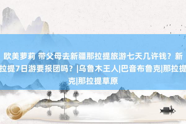 欧美萝莉 带父母去新疆那拉提旅游七天几许钱？新疆那拉提7日游要报团吗？|乌鲁木王人|巴音布鲁克|那拉提草原