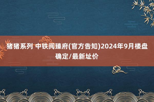 猪猪系列 中铁阅臻府(官方告知)2024年9月楼盘确定/最新址价