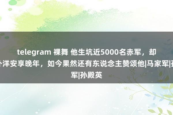 telegram 裸舞 他生坑近5000名赤军，却逃到外洋安享晚年，如今果然还有东说念主赞颂他|马家军|孙殿英