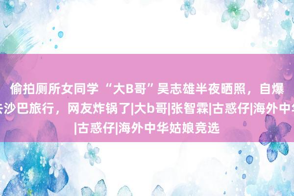 偷拍厕所女同学 “大B哥”吴志雄半夜晒照，自爆跟袁咏仪去沙巴旅行，网友炸锅了|大b哥|张智霖|古惑仔|海外中华姑娘竞选