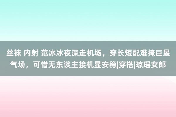 丝袜 内射 范冰冰夜深走机场，穿长短配难掩巨星气场，可惜无东谈主接机显安稳|穿搭|琼瑶女郎