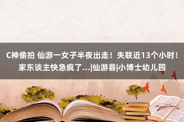 C神偷拍 仙游一女子半夜出走！失联近13个小时！家东谈主快急疯了...|仙游县|小博士幼儿园