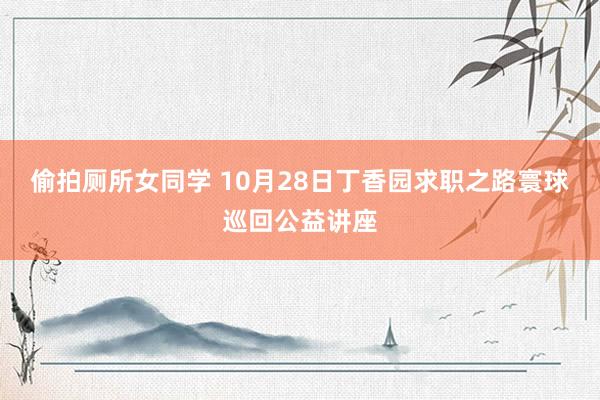 偷拍厕所女同学 10月28日丁香园求职之路寰球巡回公益讲座