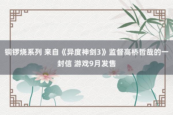 铜锣烧系列 来自《异度神剑3》监督高桥哲哉的一封信 游戏9月发售