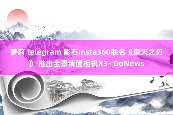 萝莉 telegram 影石Insta360联名《鬼灭之刃》 推出全景清醒相机X3- DoNews