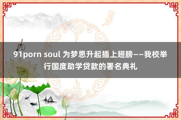 91porn soul 为梦思升起插上翅膀——我校举行国度助学贷款的署名典礼