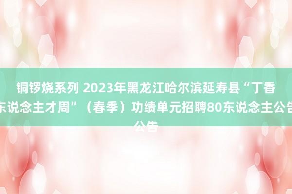 铜锣烧系列 2023年黑龙江哈尔滨延寿县“丁香东说念主才周”（春季）功绩单元招聘80东说念主公告