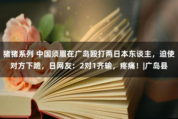 猪猪系列 中国须眉在广岛殴打两日本东谈主，迫使对方下跪，日网友：2对1齐输，疼痛！|广岛县