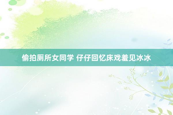 偷拍厕所女同学 仔仔回忆床戏羞见冰冰