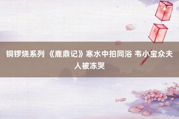 铜锣烧系列 《鹿鼎记》寒水中拍同浴 韦小宝众夫人被冻哭