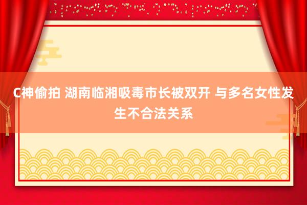 C神偷拍 湖南临湘吸毒市长被双开 与多名女性发生不合法关系