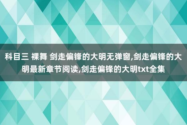 科目三 裸舞 剑走偏锋的大明无弹窗，剑走偏锋的大明最新章节阅读，剑走偏锋的大明txt全集