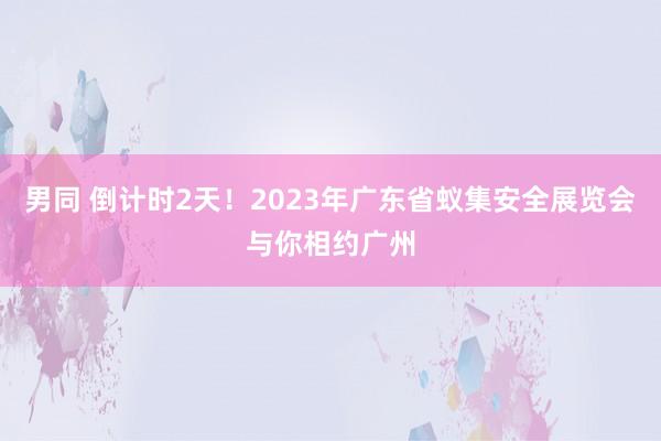 男同 倒计时2天！2023年广东省蚁集安全展览会与你相约广州