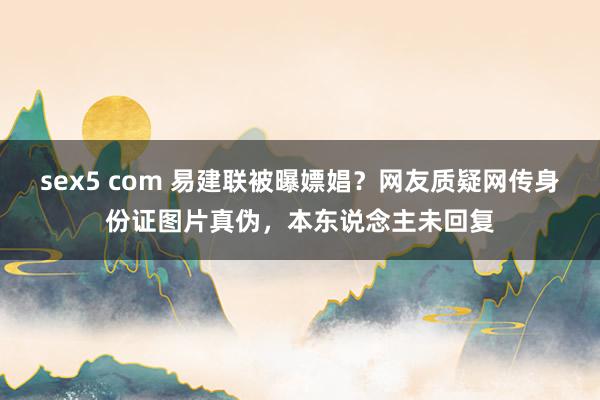 sex5 com 易建联被曝嫖娼？网友质疑网传身份证图片真伪，本东说念主未回复