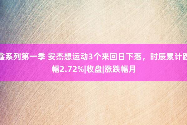 鑫系列第一季 安杰想运动3个来回日下落，时辰累计跌幅2.72%|收盘|涨跌幅月