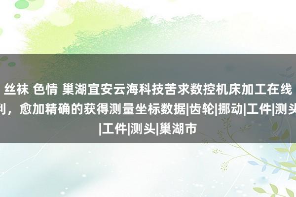 丝袜 色情 巢湖宜安云海科技苦求数控机床加工在线测量专利，愈加精确的获得测量坐标数据|齿轮|挪动|工件|测头|巢湖市