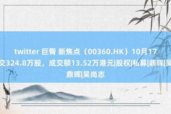 twitter 巨臀 新焦点（00360.HK）10月17日成交324.8万股，成交额13.52万港元|股权|私募|鼎晖|吴尚志