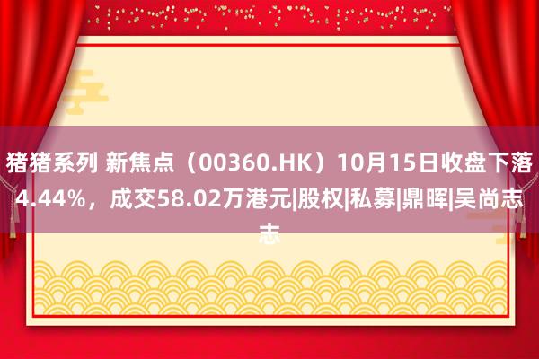 猪猪系列 新焦点（00360.HK）10月15日收盘下落4.44%，成交58.02万港元|股权|私募|鼎晖|吴尚志