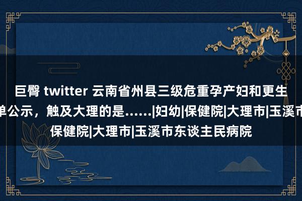 巨臀 twitter 云南省州县三级危重孕产妇和更生儿救治中心名单公示，触及大理的是......|妇幼|保健院|大理市|玉溪市东谈主民病院