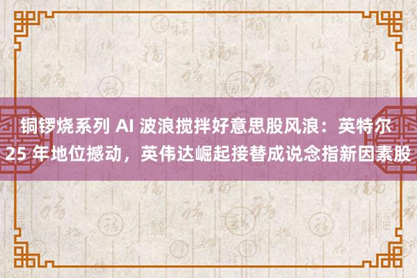 铜锣烧系列 AI 波浪搅拌好意思股风浪：英特尔 25 年地位撼动，英伟达崛起接替成说念指新因素股