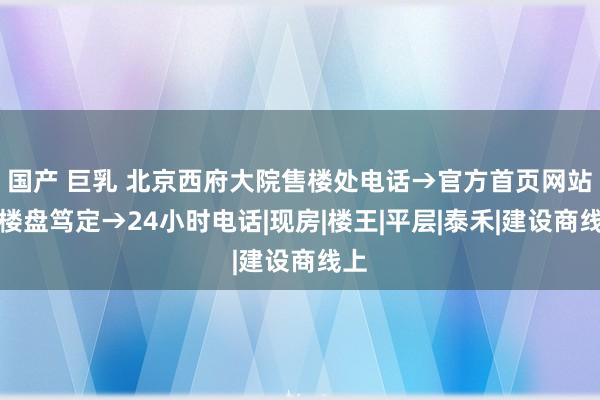 国产 巨乳 北京西府大院售楼处电话→官方首页网站→楼盘笃定→24小时电话|现房|楼王|平层|泰禾|建设商线上