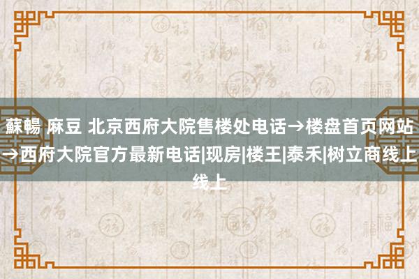 蘇暢 麻豆 北京西府大院售楼处电话→楼盘首页网站→西府大院官方最新电话|现房|楼王|泰禾|树立商线上